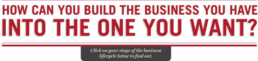 HOW CAN YOU BUILD THE BUSINESS YOU HAVE INTO THE ONE YOU WANT? Click on your stage of the business lifecycle below to find out.